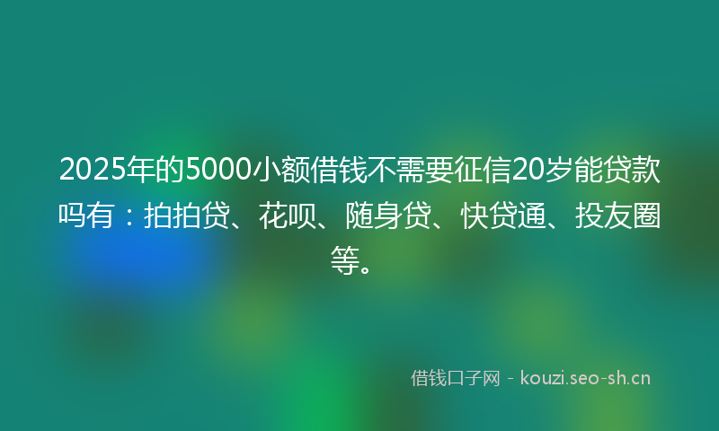 2025年的5000小额借钱不需要征信20岁能贷款吗有：拍拍贷、花呗、随身贷、快贷通、投友圈等。