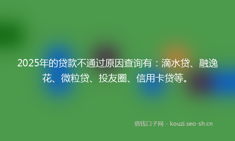 2025年的贷款不通过原因查询有：滴水贷、融逸花、微粒贷、投友圈、信用卡贷等。