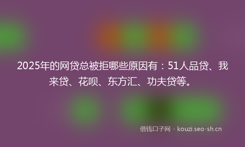 2025年的网贷总被拒哪些原因有：51人品贷、我来贷、花呗、东方汇、功夫贷等。