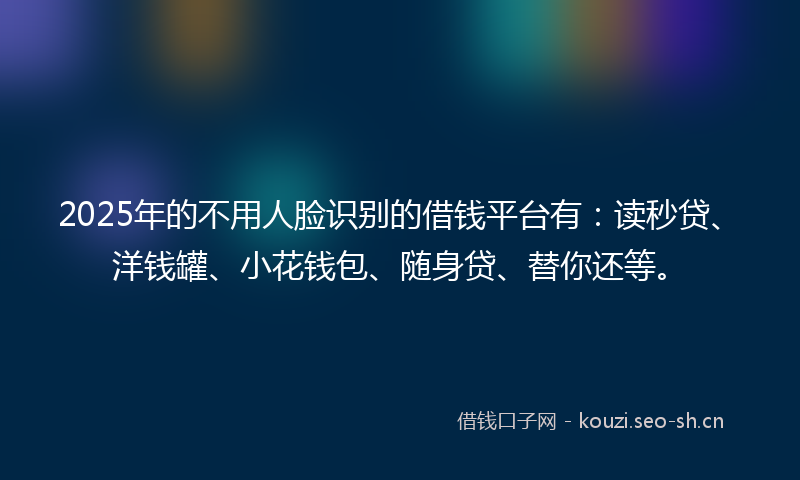2025年的不用人脸识别的借钱平台有：读秒贷、洋钱罐、小花钱包、随身贷、替你还等。