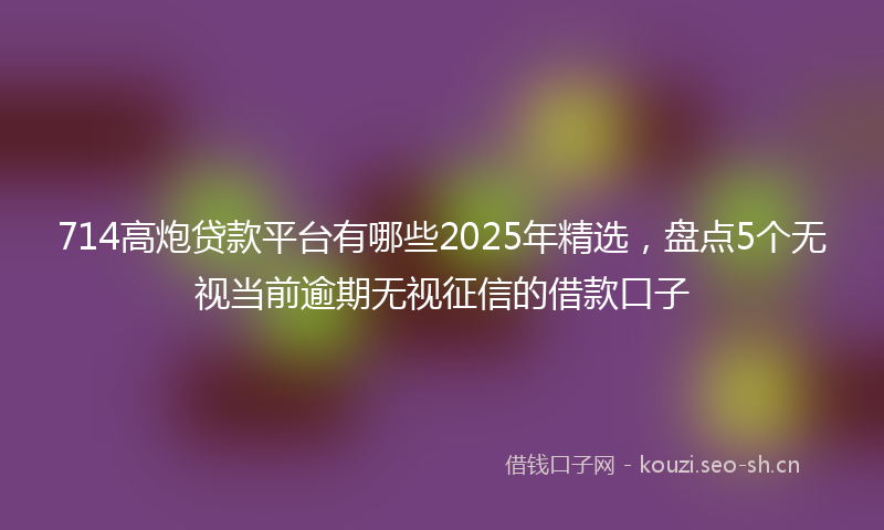 714高炮贷款平台有哪些2025年精选，盘点5个无视当前逾期无视征信的借款口子