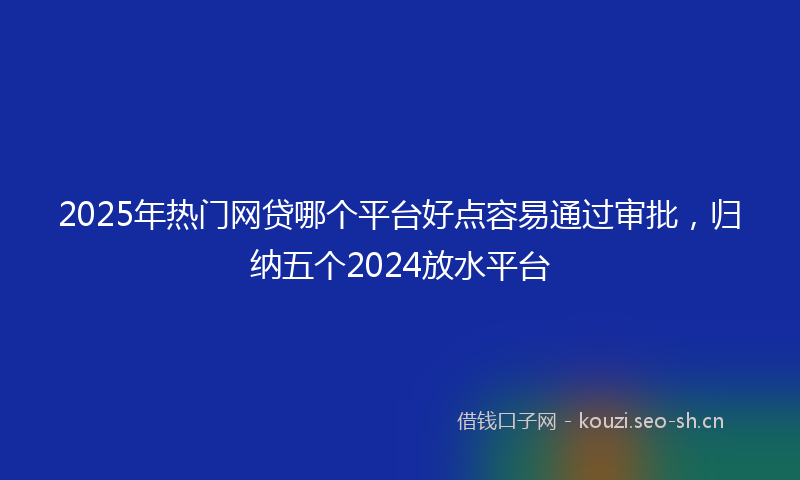 2025年热门网贷哪个平台好点容易通过审批，归纳五个2024放水平台
