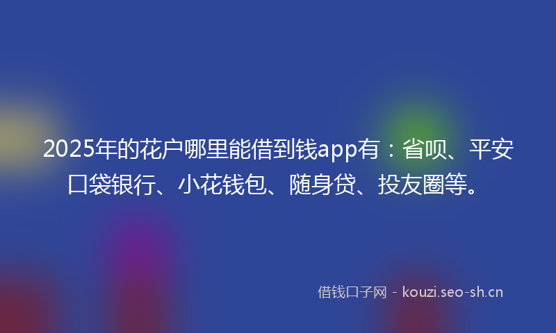 2025年的花户哪里能借到钱app有：省呗、平安口袋银行、小花钱包、随身贷、投友圈等。
