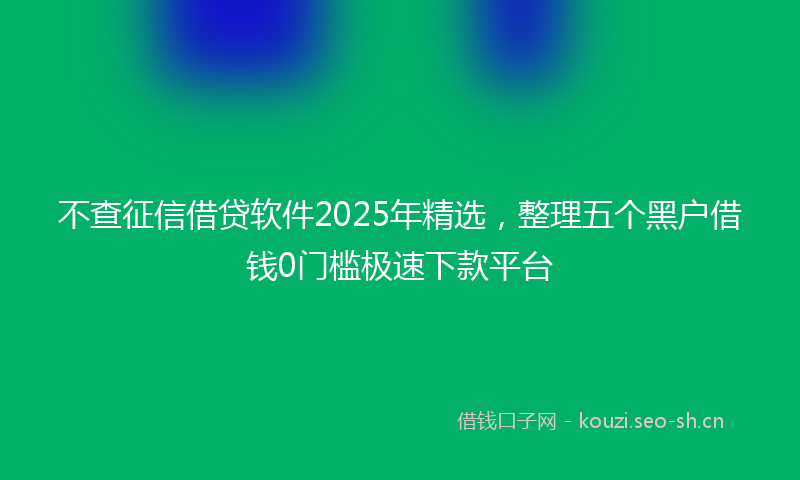 不查征信借贷软件2025年精选，整理五个黑户借钱0门槛极速下款平台