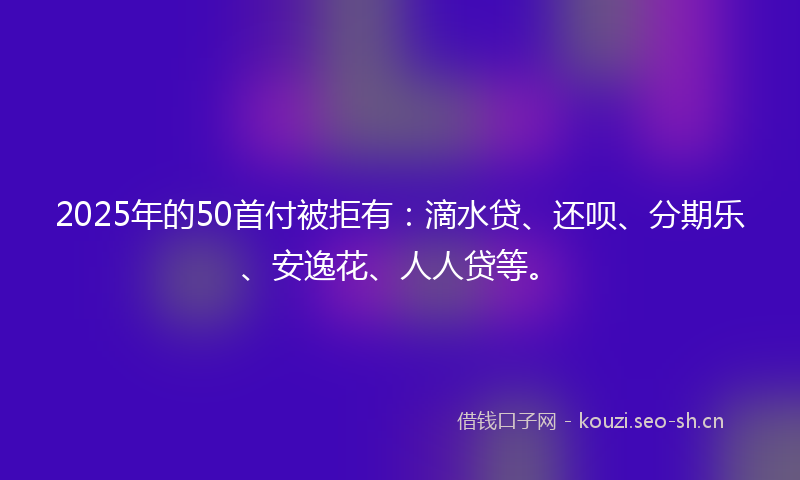 2025年的50首付被拒有:滴水贷、还呗、分期乐、安逸花、人人贷等。