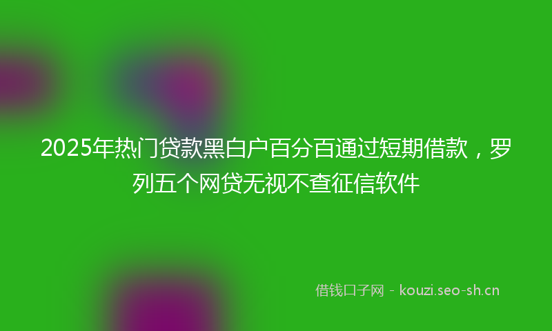 2025年热门贷款黑白户百分百通过短期借款，罗列五个网贷无视不查征信软件
