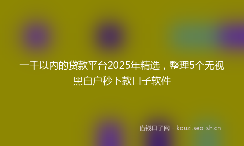 一千以内的贷款平台2025年精选，整理5个无视黑白户秒下款口子软件