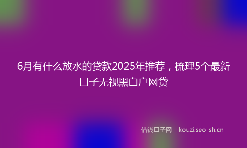 6月有什么放水的贷款2025年推荐，梳理5个最新口子无视黑白户网贷