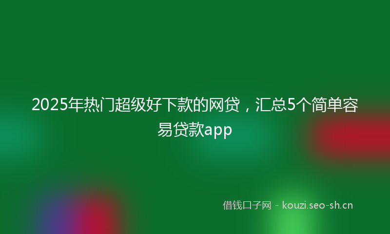 2025年热门超级好下款的网贷,汇总5个简单容易贷款app