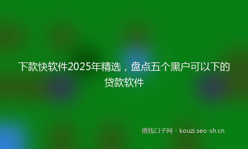 下款快软件2025年精选，盘点五个黑户可以下的贷款软件