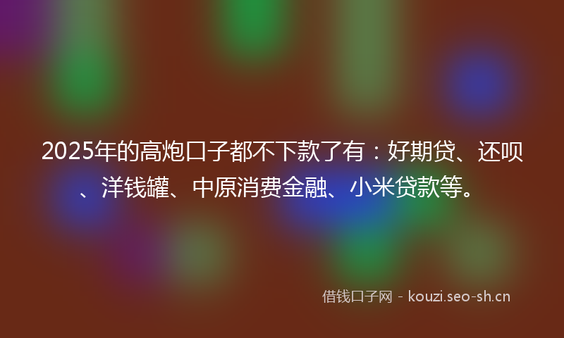 2025年的高炮口子都不下款了有：好期贷、还呗、洋钱罐、中原消费金融、小米贷款等。