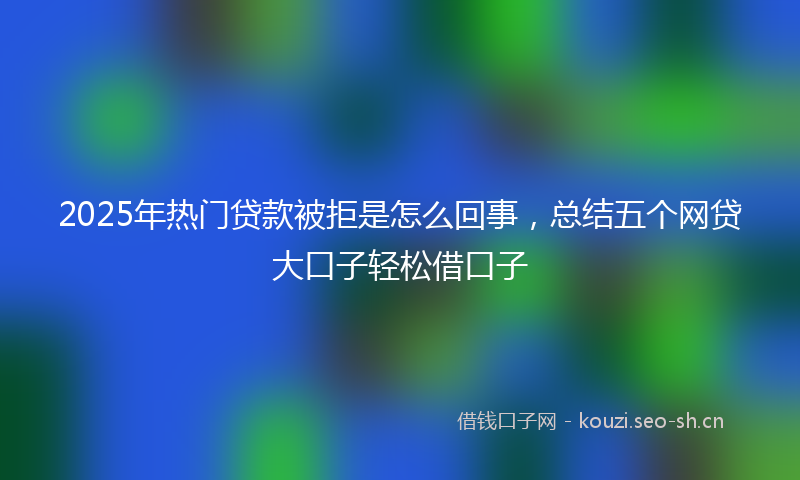 2025年热门贷款被拒是怎么回事，总结五个网贷大口子轻松借口子