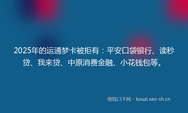 2025年的运通梦卡被拒有：平安口袋银行、读秒贷、我来贷、中原消费金融、小花钱包等。