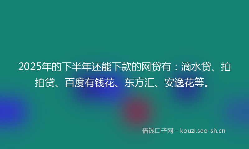 2025年的下半年还能下款的网贷有：滴水贷、拍拍贷、百度有钱花、东方汇、安逸花等。