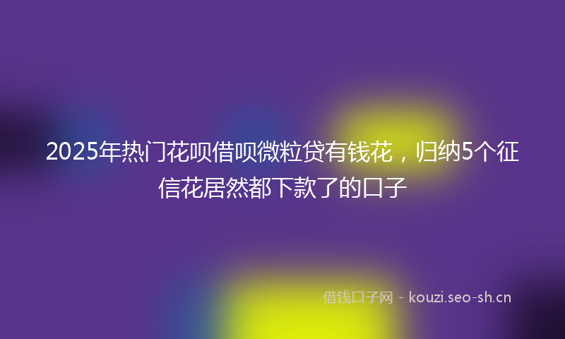 2025年热门花呗借呗微粒贷有钱花，归纳5个征信花居然都下款了的口子