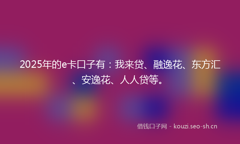 2025年的e卡口子有：我来贷、融逸花、东方汇、安逸花、人人贷等。
