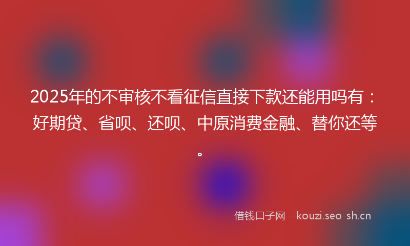 2025年的不审核不看征信直接下款还能用吗有：好期贷、省呗、还呗、中原消费金融、替你还等。