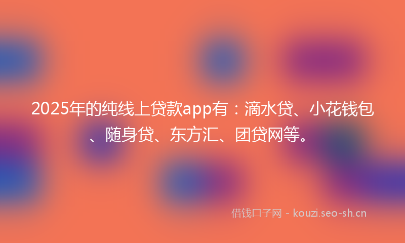 2025年的纯线上贷款app有：滴水贷、小花钱包、随身贷、东方汇、团贷网等。