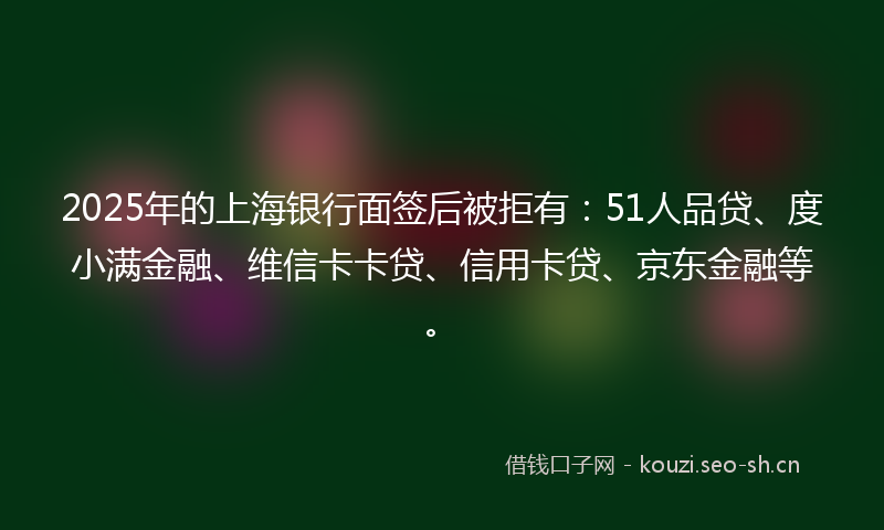 2025年的上海银行面签后被拒有：51人品贷、度小满金融、维信卡卡贷、信用卡贷、京东金融等。