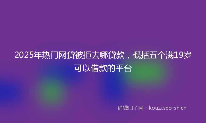 2025年热门网贷被拒去哪贷款，概括五个满19岁可以借款的平台