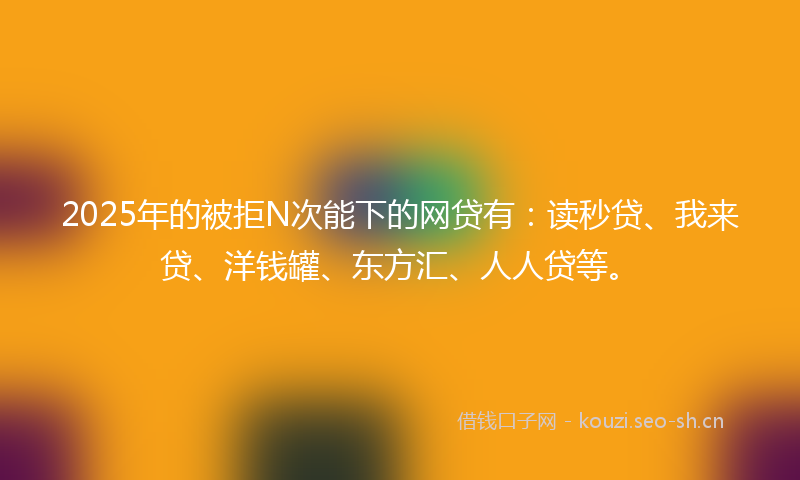 2025年的被拒N次能下的网贷有：读秒贷、我来贷、洋钱罐、东方汇、人人贷等。