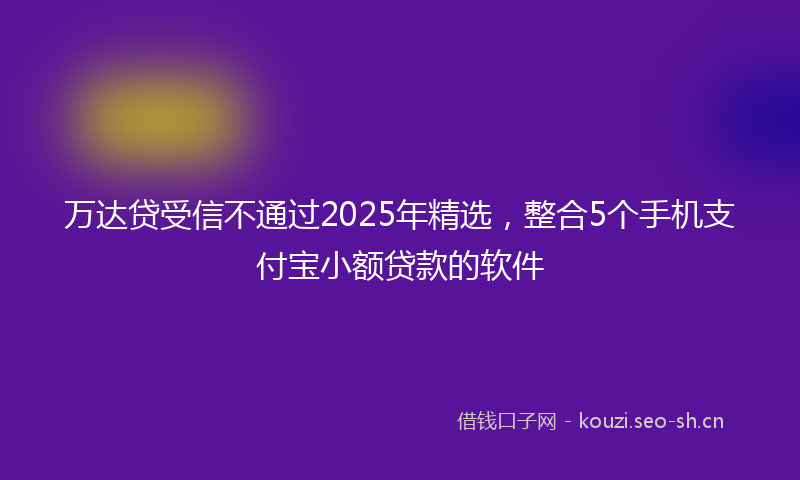 万达贷受信不通过2025年精选，整合5个手机支付宝小额贷款的软件