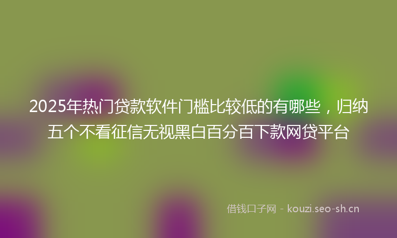 2025年热门贷款软件门槛比较低的有哪些，归纳五个不看征信无视黑白百分百下款网贷平台