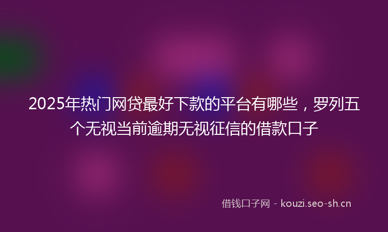 2025年热门网贷最好下款的平台有哪些，罗列五个无视当前逾期无视征信的借款口子