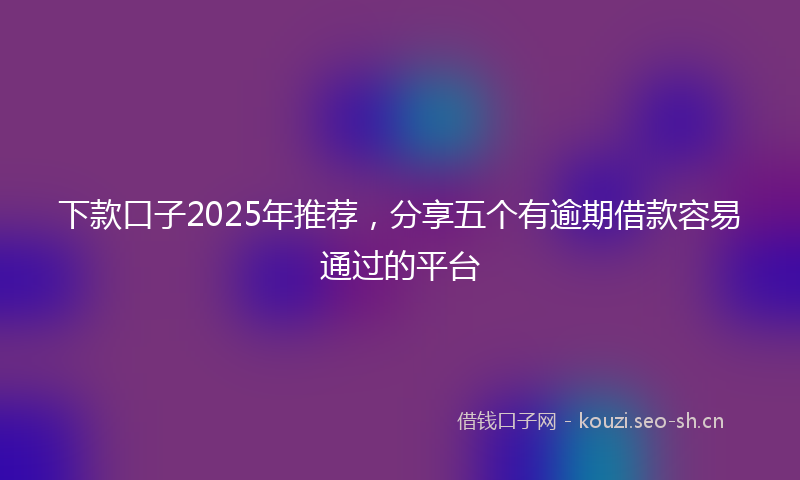 下款口子2025年推荐,分享五个有逾期借款容易通过的平台