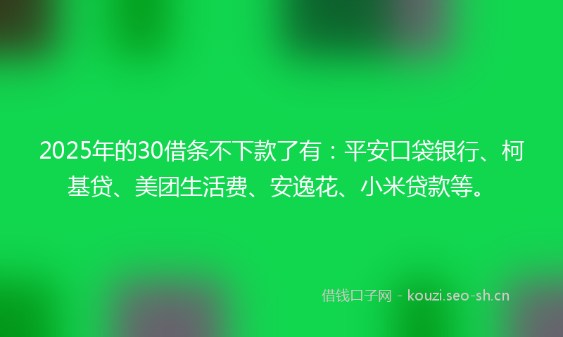2025年的30借条不下款了有：平安口袋银行、柯基贷、美团生活费、安逸花、小米贷款等。