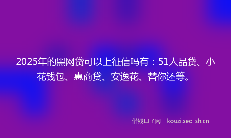 2025年的黑网贷可以上征信吗有：51人品贷、小花钱包、惠商贷、安逸花、替你还等。