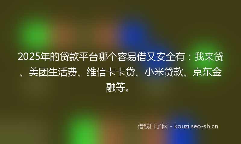 2025年的贷款平台哪个容易借又安全有：我来贷、美团生活费、维信卡卡贷、小米贷款、京东金融等。