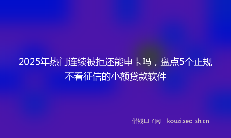 2025年热门连续被拒还能申卡吗，盘点5个正规不看征信的小额贷款软件