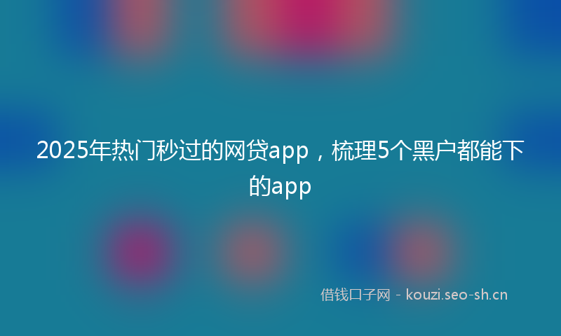2025年热门秒过的网贷app，梳理5个黑户都能下的app