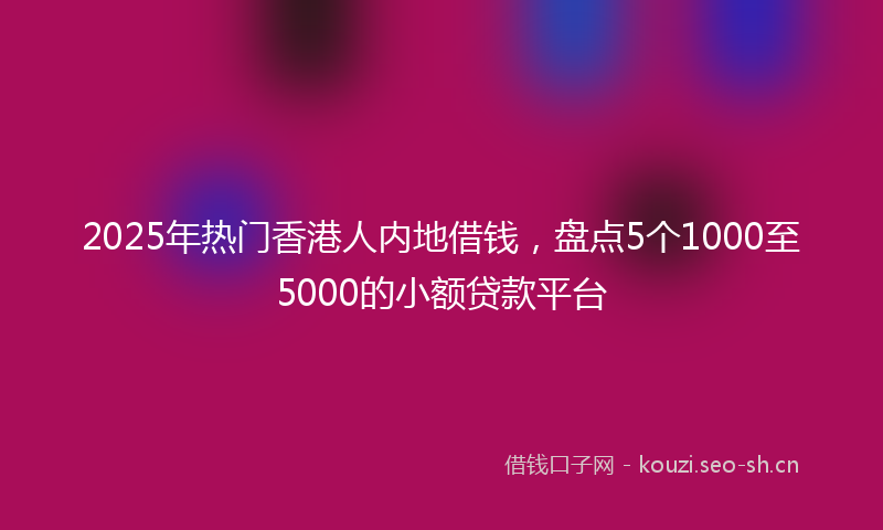 2025年热门香港人内地借钱，盘点5个1000至5000的小额贷款平台