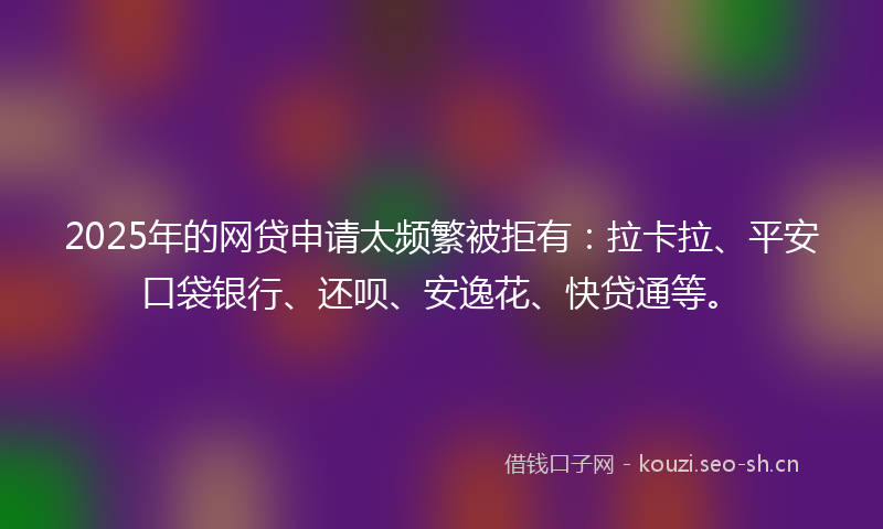 2025年的网贷申请太频繁被拒有:拉卡拉、平安口袋银行、还呗、安逸花、快贷通等。