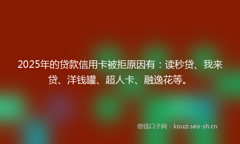 2025年的贷款信用卡被拒原因有：读秒贷、我来贷、洋钱罐、超人卡、融逸花等。