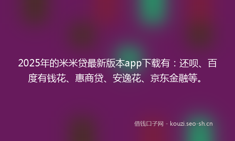 2025年的米米贷最新版本app下载有：还呗、百度有钱花、惠商贷、安逸花、京东金融等。