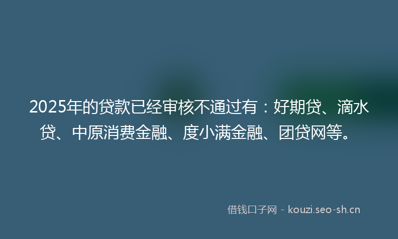 2025年的贷款已经审核不通过有：好期贷、滴水贷、中原消费金融、度小满金融、团贷网等。