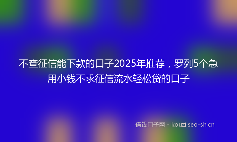 不查征信能下款的口子2025年推荐，罗列5个急用小钱不求征信流水轻松贷的口子