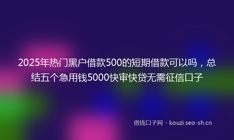 2025年热门黑户借款500的短期借款可以吗，总结五个急用钱5000快审快贷无需征信口子