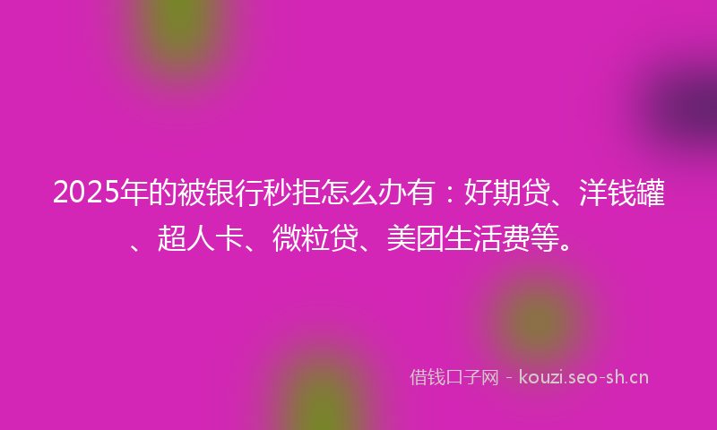 2025年的被银行秒拒怎么办有：好期贷、洋钱罐、超人卡、微粒贷、美团生活费等。