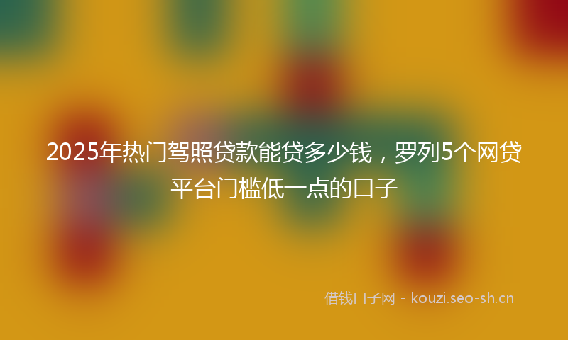 2025年热门驾照贷款能贷多少钱，罗列5个网贷平台门槛低一点的口子