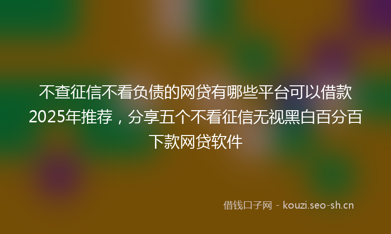 不查征信不看负债的网贷有哪些平台可以借款2025年推荐，分享五个不看征信无视黑白百分百下款网贷软件