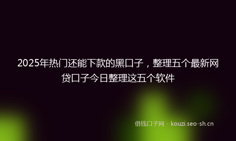 2025年热门还能下款的黑口子，整理五个最新网贷口子今日整理这五个软件