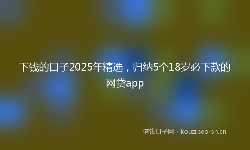 下钱的口子2025年精选，归纳5个18岁必下款的网贷app