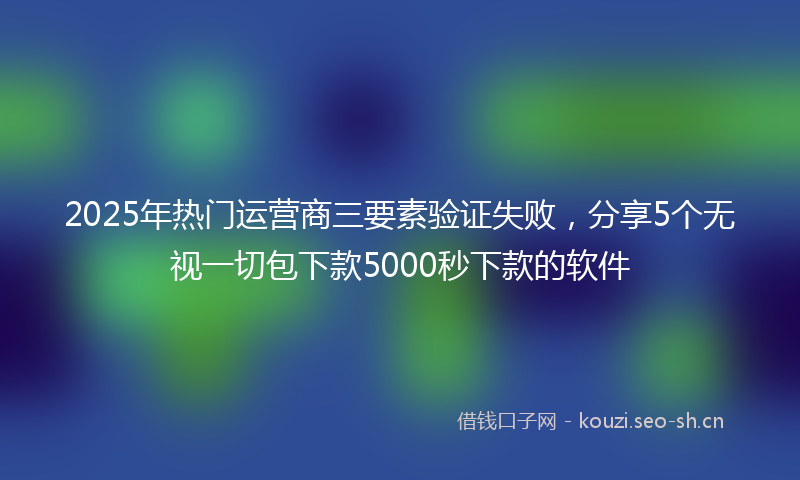 2025年热门运营商三要素验证失败，分享5个无视一切包下款5000秒下款的软件