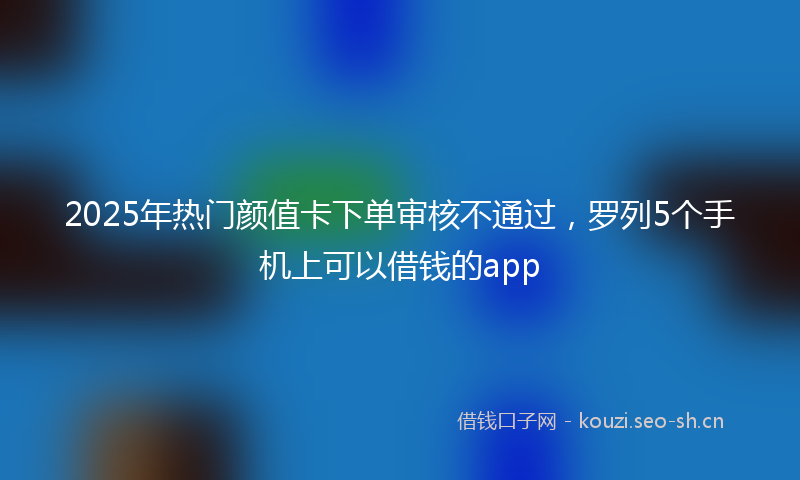 2025年热门颜值卡下单审核不通过，罗列5个手机上可以借钱的app