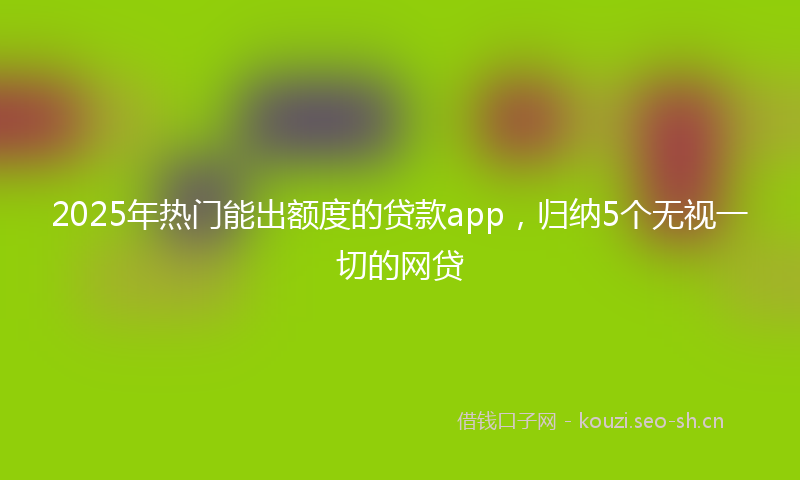 2025年热门能出额度的贷款app，归纳5个无视一切的网贷