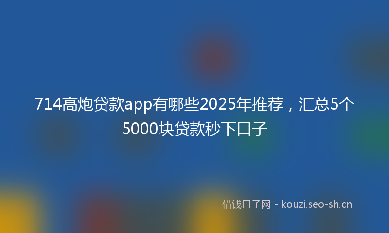 714高炮贷款app有哪些2025年推荐，汇总5个5000块贷款秒下口子